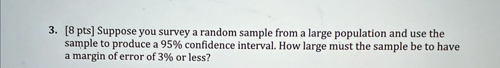 3. [8 pts] Suppose you survey a random sample from a large population and use the sample to produce a 95% confidence interval. How large must the sample be to have a margin of error of 3% or less?