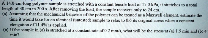 A 14.0-cm-long polymer sample is stretched with a constant tensile load of 15.0 kPa, it stretches to a total length of 30 cm in 200 s. After removing the load, the sample recovers only to 24 cm.
(a) Assuming that the mechanical behavior of the polymer can be treated as a Maxwell element, estimate the time it would take for an identical (untested) sample to relax to 0.6 its original stress when a constant elongation of 71.4% is applied.
(b) If the sample in (a) is stretched at a constant rate of 0.2 mm/s, what will be the stress at (a) 1.5 min and (b) 4 min?