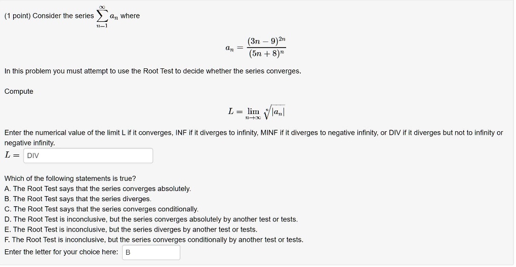 (1 point) Consider the series (sumn=1^infty an) where (an = frac(3n - 9)^2n(5n + 8)^n). In this problem you must attempt to use the Root Test to decide whether the series converges. Compute (L = limn 	o infty sqrt[n]|an|). Enter the numerical value of the limit L if it converges, INF if it diverges to infinity, MINF if it diverges to negative infinity, or DIV if it diverges but not to infinity or negative infinity. L = DIV Which of the following statements is true? A. The Root Test says that the series converges absolutely. B. The Root Test says that the series diverges. C. The Root Test says that the series converges conditionally. D. The Root Test is inconclusive, but the series converges absolutely by another test or tests. E. The Root Test is inconclusive, but the series diverges by another test or tests. F. The Root Test is inconclusive, but the series converges conditionally by another test or tests. Enter the letter for your choice here: B