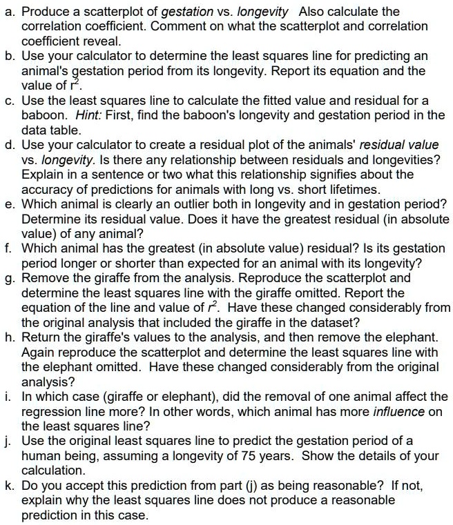 a. Produce a scatterplot of gestation vs. longevity Also calculate the
correlation coefficient. Comment on what the scatterplot and correlation
coefficient reveal.
b. Use your calculator to determine the least squares line for predicting an
animal's gestation period from its longevity. Report its equation and the
value of r^2.
c. Use the least squares line to calculate the fitted value and residual for a
baboon. Hint: First, find the baboon's longevity and gestation period in the
data table.
d. Use your calculator to create a residual plot of the animals' residual value
vs. longevity. Is there any relationship between residuals and longevities?
Explain in a sentence or two what this relationship signifies about the
accuracy of predictions for animals with long vs. short lifetimes.
e. Which animal is clearly an outlier both in longevity and in gestation period?
Determine its residual value. Does it have the greatest residual (in absolute
value) of any animal?
f. Which animal has the greatest (in absolute value) residual? Is its gestation
period longer or shorter than expected for an animal with its longevity?
g. Remove the giraffe from the analysis. Reproduce the scatterplot and
determine the least squares line with the giraffe omitted. Report the
equation of the line and value of r^2. Have these changed considerably from
the original analysis that included the giraffe in the dataset?
h. Return the giraffe's values to the analysis, and then remove the elephant.
Again reproduce the scatterplot and determine the least squares line with
the elephant omitted. Have these changed considerably from the original
analysis?
i. In which case (giraffe or elephant), did the removal of one animal affect the
regression line more? In other words, which animal has more influence on
the least squares line?
j. Use the original least squares line to predict the gestation period of a
human being, assuming a longevity of 75 years. Show the details of your
calculation.
k. Do you accept this prediction from part (j) as being reasonable? If not,
explain why the least squares line does not produce a reasonable
prediction in this case.