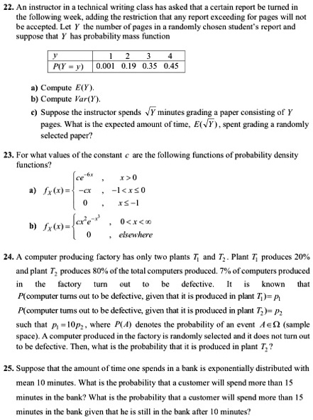 22. An instructor in a technical writing class has asked that a certain report be turned in the following week, adding the restriction that any report exceeding for pages will not be accepted. Let Y the number of pages in a randomly chosen student's report and suppose that Y has probability mass function

y | 1 | 2 | 3 | 4
P(Y = y) | 0.001 | 0.19 | 0.35 | 0.45

a) Compute E(Y).
b) Compute Var(Y).
c) Suppose the instructor spends ?Y minutes grading a paper consisting of Y pages. What is the expected amount of time, E(?Y) , spent grading a randomly selected paper?

23. For what values of the constant c are the following functions of probability density functions?
a) fX(x) =  ce^-6x, x > 0; -cx, -1 < x ? 0; 0, x ? -1
b) fX(x) =  cx^2e^-x^3, 0 < x < ?; 0, elsewhere

24. A computer producing factory has only two plants T1 and T2. Plant T1 produces 20% and plant T2 produces 80% of the total computers produced. 7% of computers produced in the factory turn out to be defective. It is known that P(computer turns out to be defective, given that it is produced in plant T1) = p1, P(computer turns out to be defective, given that it is produced in plant T2) = p2 such that p1 = 10p2, where P(A) denotes the probability of an event A ? ? (sample space). A computer produced in the factory is randomly selected and it does not turn out to be defective. Then, what is the probability that it is produced in plant T2?

25. Suppose that the amount of time one spends in a bank is exponentially distributed with mean 10 minutes. What is the probability that a customer will spend more than 15 minutes in the bank? What is the probability that a customer will spend more than 15 minutes in the bank given that he is still in the bank after 10 minutes?