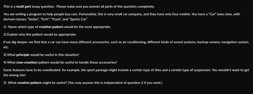This is a multi part essay question. Please make sure you answer all parts of this question completely.
You are writing a program to help people buy cars. Fortunately, this is very small car company, and they have only four models. You have a ""Car"" base class, with
derived classes, ""Sedan"