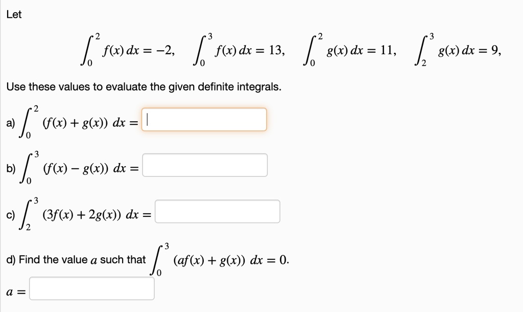 Let
??² f(x) dx = -2, ??³ f(x) dx = 13, ??² g(x) dx = 11, ??³ g(x) dx = 9,
Use these values to evaluate the given definite integrals.
a) ??² (f(x) + g(x)) dx =
b) ??³ (f(x) - g(x)) dx =
c) ??³ (3f(x) + 2g(x)) dx =
d) Find the value a such that ??³ (af(x) + g(x)) dx = 0.
a =