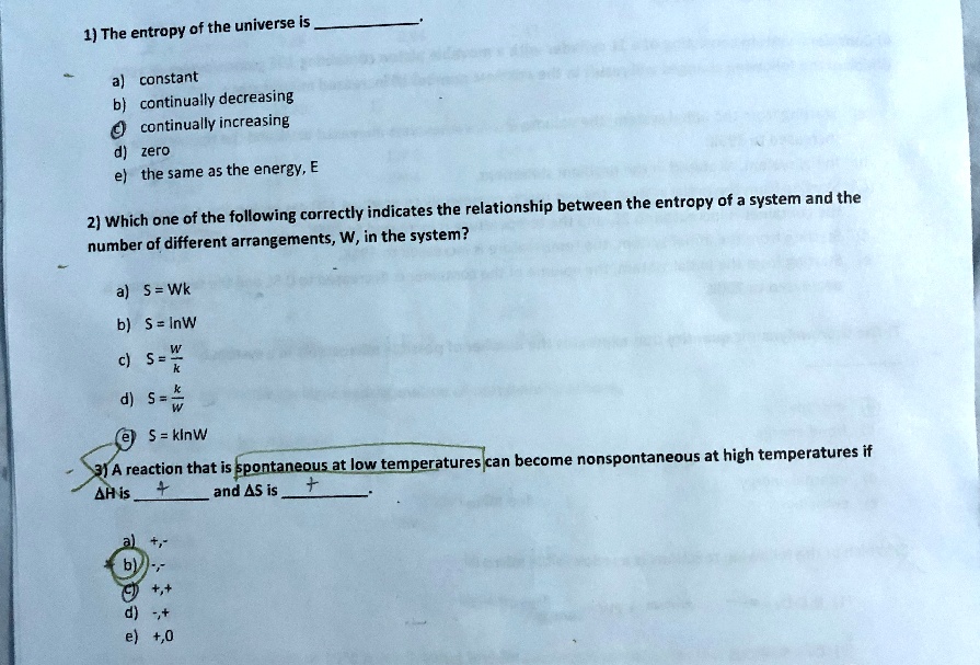 1) The entropy of the universe is .
a) constant
b) continually decreasing
c) continually increasing
d) zero
e) the same as the energy, E

2) Which one of the following correctly indicates the relationship between the entropy of a system and the number of different arrangements, W, in the system?
a) S = Wk
b) S = lnW
c) S = W/k
d) S = k/W
e) S = klnW

3) A reaction that is spontaneous at low temperatures can become nonspontaneous at high temperatures if ?H is  and ?S is .
a) +, -
b) -, -
c) +, +
d) -, +
e) +, 0