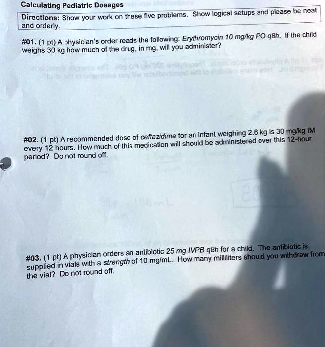 Calculating Pediatric Dosages
Directions: Show your work on these five problems. Show logical setups and please be neat and orderly.
#01. (1 pt) A physician's order reads the following: Erythromycin 10 mg/kg PO q8h. If the child weighs 30 kg how much of the drug, in mg, will you administer?
#02. (1 pt) A recommended dose of ceftazidime for an infant weighing 2.6 kg is 30 mg/kg IM every 12 hours. How much of this medication will should be administered over this 12-hour period? Do not round off.
#03. (1 pt) A physician orders an antibiotic 25 mg IVPB q8h for a child. The antibiotic is supplied in vials with a strength of 10 mg/mL. How many milliliters should you withdraw from the vial? Do not round off.