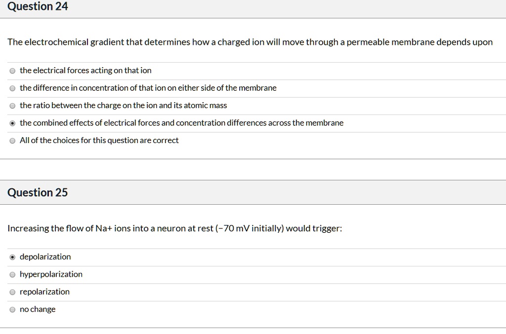 Question 24

The electrochemical gradient that determines how a charged ion will move through a permeable membrane depends upon

the electrical forces acting on that ion
the difference in concentration of that ion on either side of the membrane
the ratio between the charge on the ion and its atomic mass
the combined effects of electrical forces and concentration differences across the membrane
All of the choices for this question are correct

Question 25

Increasing the flow of Na+ ions into a neuron at rest (-70 mV initially) would trigger:

depolarization
hyperpolarization
repolarization
no change
