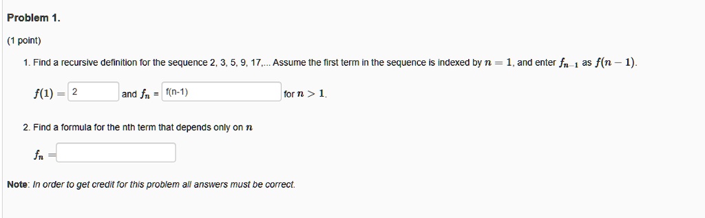 Problem 1.
(1 point)
1. Find a recursive definition for the sequence 2, 3, 5, 9, 17,... Assume the first term in the sequence is indexed by n = 1, and enter fn-1 as f(n - 1).
f(1) = 2 and fn = f(n-1) for n > 1.
2. Find a formula for the nth term that depends only on n
fn =
Note: In order to get credit for this problem all answers must be correct.