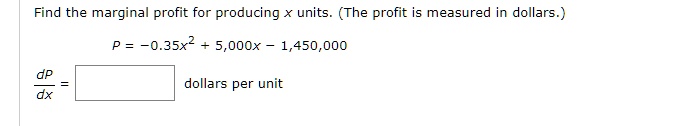 Find the marginal profit for producing x units. (The profit is measured in dollars.)
P = -0.35x^2 + 5,000x - 1,450,000
dP/dx = [ ] dollars per unit