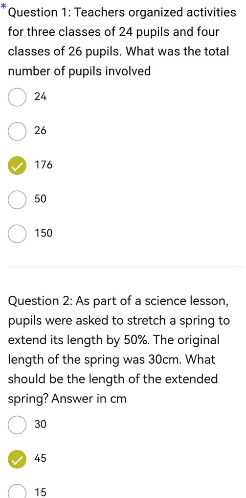 * Question 1: Teachers organized activities for three classes of 24 pupils and four classes of 26 pupils. What was the total number of pupils involved
24
26
176
50
150
Question 2: As part of a science lesson, pupils were asked to stretch a spring to extend its length by 50%. The original length of the spring was 30cm. What should be the length of the extended spring? Answer in cm
30
45
15