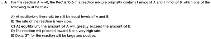 1. A For the reaction A —>B, the Keq' is 10-6. If a reaction mixture originally contains 1 mmol of A and 1 mmol of B, which one of the following must be true?
A) At equilibrium, there will be still be equal levels of A and B.
B) The rate of the reaction is very slow.
C) At equilibrium, the amount of A will greatly exceed the amount of B.
D) The reaction will proceed toward B at a very high rate.
E) Delta G'° for the reaction will be large and positive.
