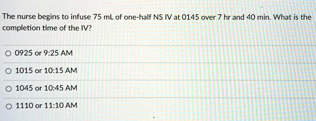 the nurse begins to infuse 75ml of one half ns iv at 0145 over 7 hr and 40 min what is the completion time of the iv 0925 or 925 am 1015 or 1015 am 1045 or 1045 am 1110 or 1110 am 28665