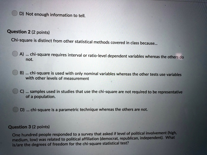 D) Not enough information to tell.
Question 2 (2 points)
Chi-square is distinct from other statistical methods covered in class because...
A) ... chi-square requires interval or ratio-level dependent variables whereas the others do
not.
B)... chi-square is used with only nominal variables whereas the other tests use variables
with other levels of measurement
C) ... samples used in studies that use the chi-square are not required to be representative
of a population.
D)... chi-square is a parametric technique whereas the others are not.
Question 3 (2 points)
One hundred people responded to a survey that asked if level of political involvement (high,
medium, low) was related to political affiliation (democrat, republican, independent). What
is/are the degrees of freedom for the chi-square statistical test?