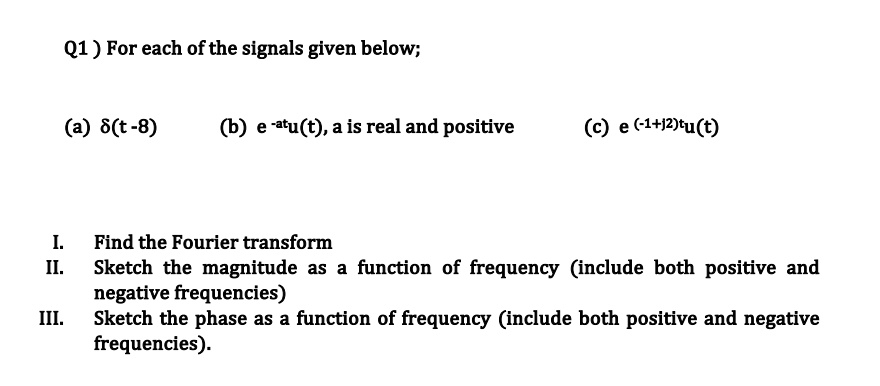 Q1) For each of the signals given below;
(a) δ(t-8)
(b) e^-atu(t), a is real and positive
(c) e^(-1+j2)tu(t)
I. Find the Fourier transform
II. Sketch the magnitude as a function of frequency (include both positive and negative frequencies)
III. Sketch the phase as a function of frequency (include both positive and negative frequencies).