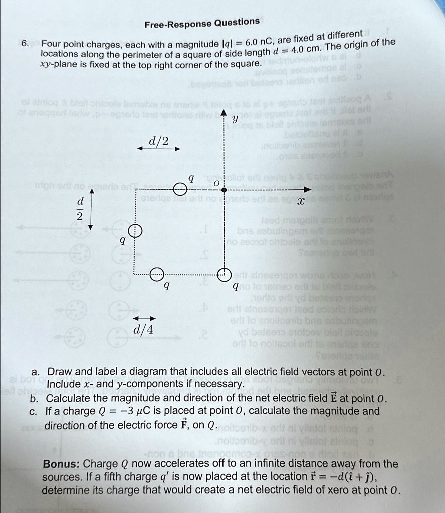 6.
Free-Response Questions
Four point charges, each with a magnitude |q| = 6.0 nC, are fixed at different
locations along the perimeter of a square of side length d = 4.0 cm. The origin of the
xy-plane is fixed at the top right corner of the square.
d
d/2
q
q
O
y
q
q
x
d/4
a. Draw and label a diagram that includes all electric field vectors at point O.
Include x- and y-components if necessary.
b. Calculate the magnitude and direction of the net electric field E⃗ at point O.
c. If a charge Q = -3 µC is placed at point O, calculate the magnitude and
direction of the electric force F⃗on  Q.
Bonus: Charge Q now accelerates off to an infinite distance away from the
sources. If a fifth charge q' is now placed at the location r⃗ = d(î + ĵ),
determine its charge that would create a net electric field of xero at point O.