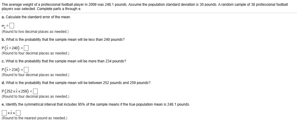 The average weight of a professional football player in 2009 was 248.1 pounds. Assume the population standard deviation is 30 pounds. A random sample of 38 professional football players was selected. Complete parts a through e.
a. Calculate the standard error of the mean.
sigmaarx = Box
(Round to two decimal places as needed.)
b. What is the probability that the sample mean will be less than 240 pounds?
P(arx < 240) = Box
(Round to four decimal places as needed.)
c. What is the probability that the sample mean will be more than 234 pounds?
P(arx > 234) = Box
(Round to four decimal places as needed.)
d. What is the probability that the sample mean will be between 252 pounds and 259 pounds?
P(252 le arx le 259) = Box
(Round to four decimal places as needed.)
e. Identify the symmetrical interval that includes 95% of the sample means if the true population mean is 248.1 pounds.
Box le arx le Box
(Round to the nearest pound as needed.)