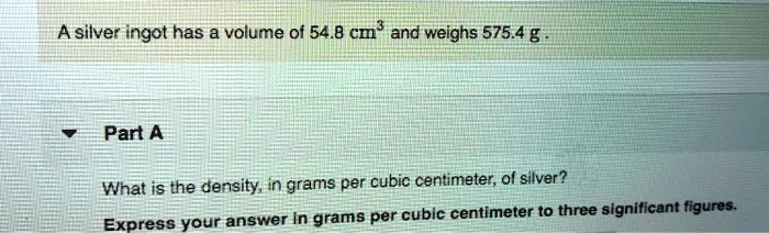 A silver ingot has a volume of 54.8 cm³ and weighs 575.4 g .
Part A
What is the density, in grams per cubic centimeter, of silver?
Express your answer in grams per cubic centimeter to three significant figures.