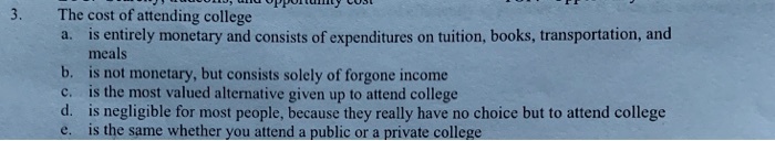 3.
The cost of attending college
a. is entirely monetary and consists of expenditures on tuition, books, transportation, and
meals
b. is not monetary, but consists solely of forgone income
c. is the most valued alternative given up to attend college
d. is negligible for most people, because they really have no choice but to attend college
e. is the same whether you attend a public or a private college