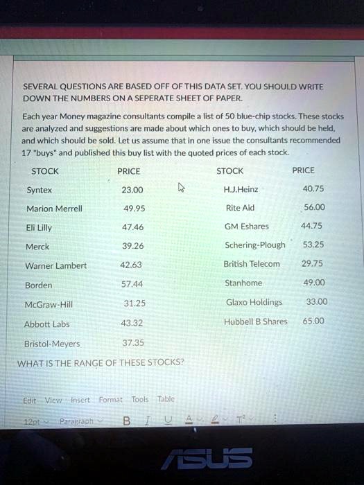 SEVERAL QUESTIONS ARE BASED OFF OF THIS DATA SET. YOU SHOULD WRITE DOWN THE NUMBERS ON A SEPERATE SHEET OF PAPER.

Each year Money magazine consultants compile a list of 50 blue-chip stocks. These stocks are analyzed and suggestions are made about which ones to buy, which should be held, and which should be sold. Let us assume that in one issue the consultants recommended 17 "buys" and published this buy list with the quoted prices of each stock.

STOCK PRICE STOCK PRICE
Syntex 23.00 H.J.Heinz 40.75
Marion Merrell 49.95 Rite Aid 56.00
Eli Lilly 47.46 GM Eshares 44.75
Merck 39.26 Schering-Plough 53.25
Warner Lambert 42.63 British Telecom 29.75
Borden 57.44 Stanhome 49.00
McGraw-Hill 31.25 Glaxo Holdings 33.00
Abbott Labs 43.32 Hubbell B Shares 65.00
Bristol-Meyers 37.35

WHAT IS THE RANGE OF THESE STOCKS?