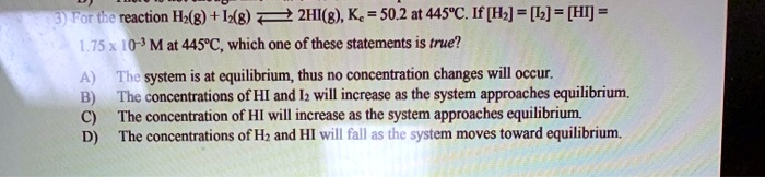 For the reaction H2(g) + I2(g) ? 2HI(g), Kc = 50.2 at 445°C. If [H2] = [I2] = [HI] = 1.75 x 10^-3 M at 445°C, which one of these statements is true?

A) The system is at equilibrium, thus no concentration changes will occur.
B) The concentrations of HI and I2 will increase as the system approaches equilibrium.
C) The concentration of HI will increase as the system approaches equilibrium.
D) The concentrations of H2 and HI will fall as the system moves toward equilibrium.