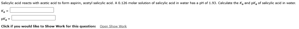 Salicylic acid reacts with acetic acid to form aspirin, acetyl salicylic acid. A 0.126 molar solution of salicylic acid in water has a pH of 1.93. Calculate the Ka and pKa of salicylic acid in water.
Ka =
pKa =