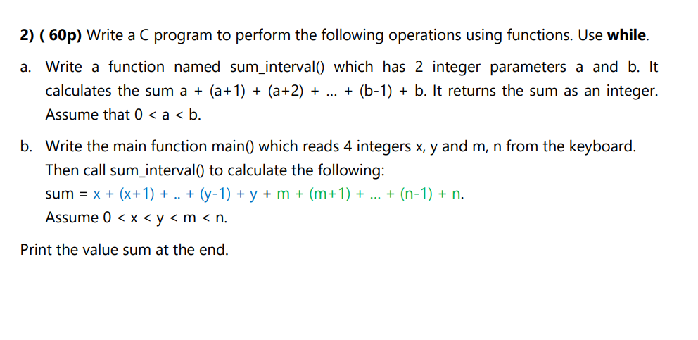 2) ( 60p) Write a C program to perform the following operations using functions. Use while.
a. Write a function named suminterval() which has 2 integer parameters a and b. It calculates the sum a + (a+1) + (a+2) + ... + (b-1) + b. It returns the sum as an integer. Assume that 0 < a < b.
b. Write the main function main() which reads 4 integers x, y and m, n from the keyboard. Then call suminterval() to calculate the following:
sum = x + (x+1) + .. + (y-1) + y + m + (m+1) + ... + (n-1) + n.
Assume 0 < x < y < m < n.
Print the value sum at the end.
