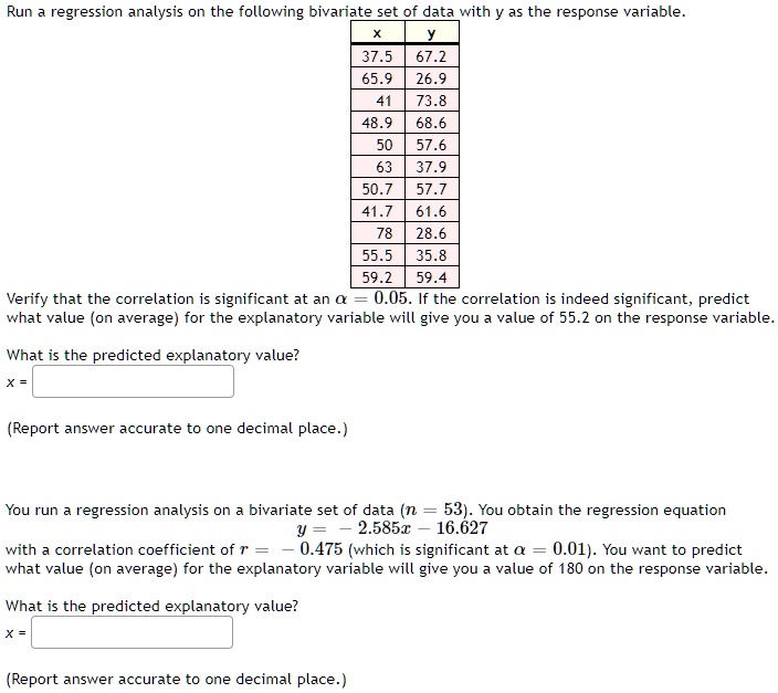 Run a regression analysis on the following bivariate set of data with y as the response variable.

x	 y
37.5	67.2
65.9	26.9
41	73.8
48.9	68.6
50	57.6
63	37.9
50.7	57.7
41.7	61.6
78	28.6
55.5	35.8
59.2	59.4

Verify that the correlation is significant at an ? = 0.05. If the correlation is indeed significant, predict what value (on average) for the explanatory variable will give you a value of 55.2 on the response variable.
What is the predicted explanatory value?
x =
(Report answer accurate to one decimal place.)

You run a regression analysis on a bivariate set of data (n = 53). You obtain the regression equation
y = -2.585x - 16.627
with a correlation coefficient of r = -0.475 (which is significant at ? = 0.01). You want to predict what value (on average) for the explanatory variable will give you a value of 180 on the response variable.
What is the predicted explanatory value?
x =
(Report answer accurate to one decimal place.)
