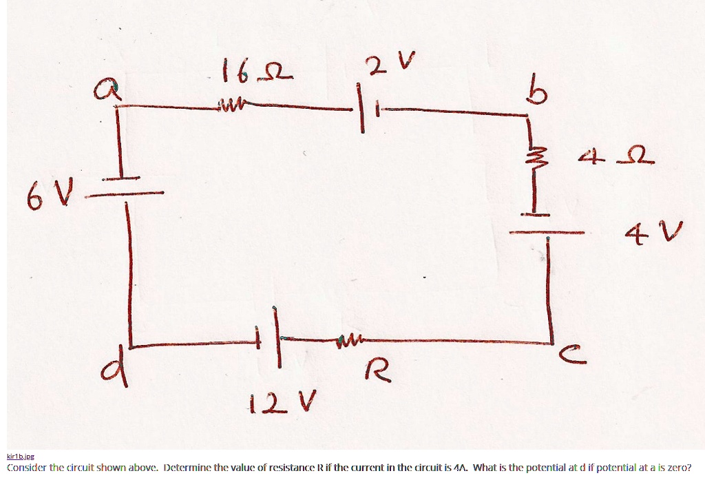 Circuit diagram with nodes a, b, c, d.
Top branch from a to b: 16 ? resistor, then 2 V battery (series).
Right branch from b down to c: 4 ? resistor, then 4 V battery (series) to c.
Bottom branch from c to d: resistor R, and a 12 V battery in series with the branch to d.
Left branch from d up to a: 6 V battery.
Consider the circuit shown above. Determine the value of resistance R if the current in the circuit is 4 A. What is the potential at d if the potential at a is zero?