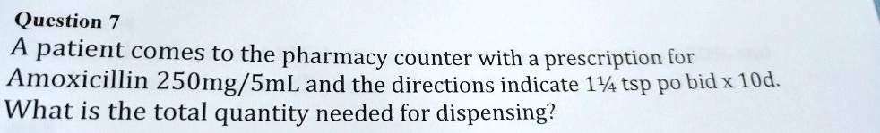 A patient comes to the pharmacy counter with a prescription for
A moxicillin 250mg/5mL and the directions indicate 1¼ tsp po bid x 10d.
What is the total quantity needed for dispensing?