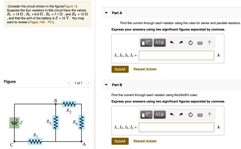 Consider the circuit shown in the figure(Figure 1). Suppose the four resistors in this circuit have the values R1 = 13 ?, R2 = 6.9 ?, R3 = 7.1 ?, and R4 = 10 ?, and that the emf of the battery is ? = 15 V. You may want to review (Pages 748 - 751).

Part A
Find the current through each resistor using the rules for series and parallel resistors.
Express your answers using two significant figures separated by commas.
I1, I2, I3, I4 =

Part B
Find the current through each resistor using Kirchhoff's rules.
Express your answers using two significant figures separated by commas.
I1, I2, I3, I4 =