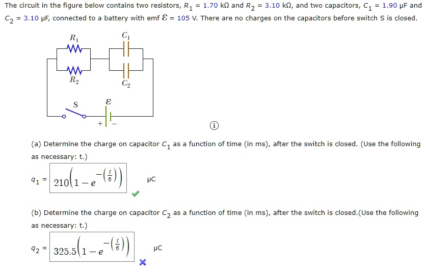 The circuit in the figure below contains two resistors, R1 = 1.70 k? and R2 = 3.10 k?, and two capacitors, C1 = 1.90 ?F and C2 = 3.10 ?F, connected to a battery with emf ? = 105 V. There are no charges on the capacitors before switch S is closed.
(a) Determine the charge on capacitor C1 as a function of time (in ms), after the switch is closed. (Use the following as necessary: t.)
q1 = 210(1 - e^-(t/6)) ?C
(b) Determine the charge on capacitor C2 as a function of time (in ms), after the switch is closed. (Use the following as necessary: t.)
q2 = 325.5(1 - e^-(t/6)) ?C