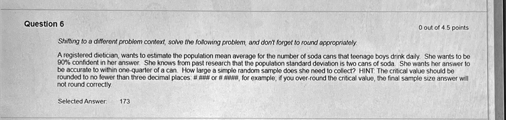 Question 6
0 out of 4.5 points
Shifting to a different problem context, solve the following problem, and don't forget to round appropriately.
A registered dietician, wants to estimate the population mean average for the number of soda cans that teenage boys drink daily. She wants to be
90% confident in her answer. She knows from past research that the population standard deviation is two cans of soda. She wants her answer to
be accurate to within one-quarter of a can. How large a simple random sample does she need to collect? HINT: The critical value should be
rounded to no fewer than three decimal places: #### or #######, for example, if you over-round the critical value, the final sample size answer will
not round correctly
Selected Answer 173