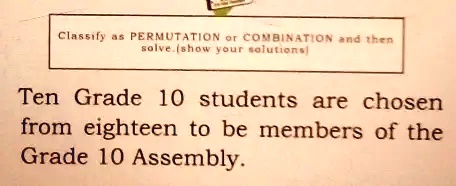 Classify as PERMUTATION or COMBINATION and then solve.(show your solutions)
Ten Grade 10 students are chosen from eighteen to be members of the Grade 10 Assembly.
