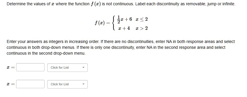 Determine the values of x where the function f(x) is not continuous. Label each discontinuity as removable, jump or infinite.

f(x) = 

1/2x + 6 x ? 2
x + 4 x > 2


Enter your answers as integers in increasing order. If there are no discontinuities, enter NA in both response areas and select continuous in both drop-down menus. If there is only one discontinuity, enter NA in the second response area and select continuous in the second drop-down menu.

x = [ ] Click for List
x = [ ] Click for List