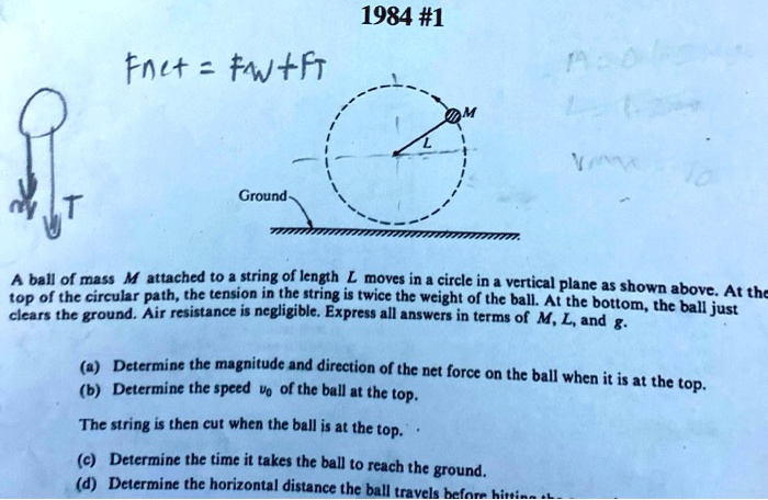 1984 #1
Fnet = Fw + FT
M
L
Ground
A ball of mass M attached to a string of length L moves in a circle in a vertical plane as shown above. At the top of the circular path, the tension in the string is twice the weight of the ball. At the bottom, the ball just clears the ground. Air resistance is negligible. Express all answers in terms of M, L, and g.
(a) Determine the magnitude and direction of the net force on the ball when it is at the top.
(b) Determine the speed v? of the ball at the top.
The string is then cut when the ball is at the top.
(c) Determine the time it takes the ball to reach the ground.
(d) Determine the horizontal distance the ball travels before hitting the ground.