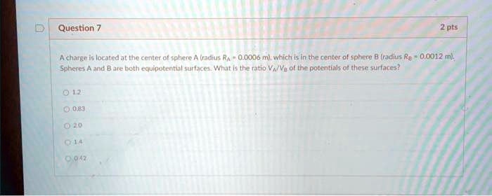 Question 7
2 pts
A charge is located at the center of sphere A (radius RA = 0.0006 m), which is in the center of sphere B (radius RB = 0.0012 m).
Spheres A and B are both equipotential surfaces. What is the ratio VA/VB of the potentials of these surfaces?
12
0.83
20
14
0.42