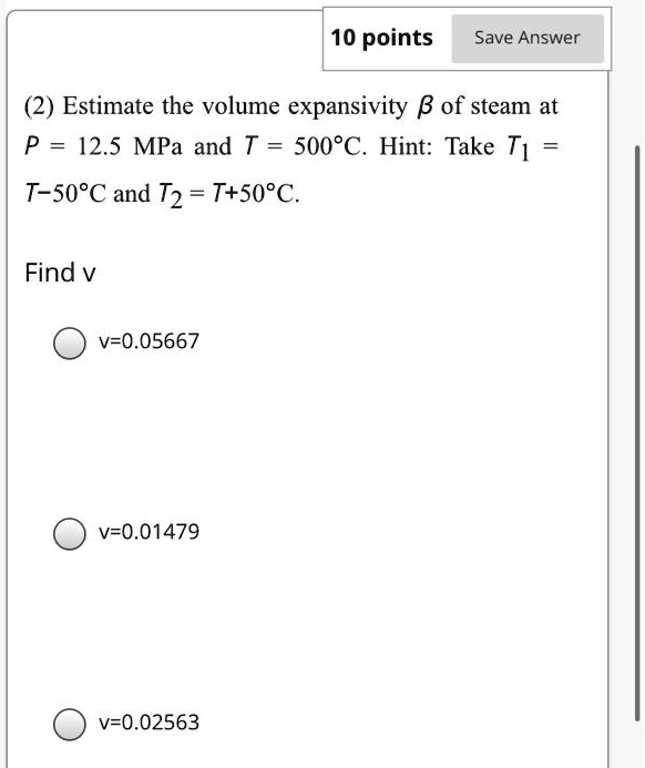 (2) Estimate the volume expansivity β of steam at P = 12.5 MPa and T = 500^∘C. Hint: Take T1 = T - 50^∘C and T2 = T + 50^∘C.

Find v
v = 0.05667
v = 0.01479
v = 0.02563