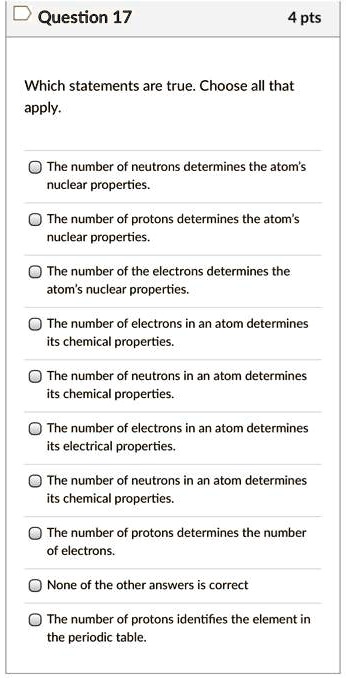 Which statements are true. Choose all that apply.

The number of neutrons determines the atom's nuclear properties.
The number of protons determines the atom's nuclear properties.
The number of the electrons determines the atom's nuclear properties.
The number of electrons in an atom determines its chemical properties.
The number of neutrons in an atom determines its chemical properties.
The number of electrons in an atom determines its electrical properties.
The number of neutrons in an atom determines its chemical properties.
The number of protons determines the number of electrons.
None of the other answers is correct
The number of protons identifies the element in the periodic table.