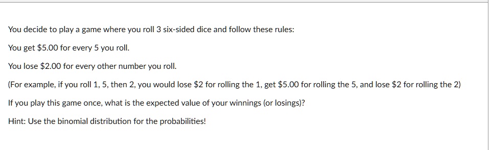 You decide to play a game where you roll 3 six-sided dice and follow these rules:

You get 5.00 for every 5 you roll.

You lose2.00 for every other number you roll.

(For example, if you roll 1, 5, then 2, you would lose 2 for rolling the 1, get5.00 for rolling the 5, and lose 2 for rolling the 2)

If you play this game once, what is the expected value of your winnings (or losings)?

Hint: Use the binomial distribution for the probabilities!