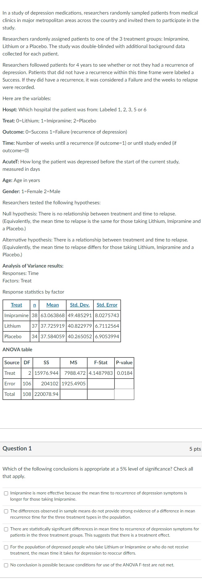 In a study of depression medications, researchers randomly sampled patients from medical clinics in major metropolitan areas across the country and invited them to participate in the study.

Researchers randomly assigned patients to one of the 3 treatment groups: Imipramine, Lithium or a Placebo. The study was double-blinded with additional background data collected for each patient.

Researchers followed patients for 4 years to see whether or not they had a recurrence of depression. Patients that did not have a recurrence within this time frame were labeled a Success. If they did have a recurrence, it was considered a Failure and the weeks to relapse were recorded.

Here are the variables:
Hospt: Which hospital the patient was from: Labeled 1, 2, 3, 5 or 6
Treat: ( 0= ) Lithium; 1 =Imipramine; ( 2= ) Placebo
Outcome: ( 0= ) Success 1 =Failure (recurrence of depression)
Time: Number of weeks until a recurrence (if outcome=1) or until study ended (if outcome=0)

AcuteT: How long the patient was depressed before the start of the current study, measured in days

Age: Age in years
Gender: 1 =Female 2=Male
Researchers tested the following hypotheses:
Null hypothesis: There is no relationship between treatment and time to relapse. (Equivalently, the mean time to relapse is the same for those taking Lithium, Imipramine and a Placebo.)

Alternative hypothesis: There is a relationship between treatment and time to relapse. (Equivalently, the mean time to relapse differs for those taking Lithium, Imipramine and a Placebo.)

Analysis of Variance results:
Responses: Time
Factors: Treat
Response statistics by factor
egintabular|l|c|c|c|c|
hline multicolumn1|c| Treat      ( underlinemathrmn )     ( underline	ext  Mean  )     ( underlineunderlineS t d . 	ext  Dev.  )     ( underlineunderlineS t d 	ext . Error  ) hline Imipramine     38     63.063868     49.485291     8.0275743 hline Lithium     37     37.725919     40.822979     6.7112564 hline Placebo     34     37.584059     40.265052     6.9053994 hline
endtabular

ANOVA table
egintabular|l|r|r|c|c|c|
hline Source     DF     multicolumn1c| SS      MS     F-Stat     P-value hline Treat     2     15976.944     7988.472     4.1487983     0.0184 hline Error     106     204102     1925.4905         hline Total     108     220078.94             hline
endtabular

Question 1
5 pts
Which of the following conclusions is appropriate at a ( 5 % ) level of significance? Check all that apply.
Imipramine is more effective because the mean time to recurrence of depression symptoms is longer for those taking Imipramine.
The differences observed in sample means do not provide strong evidence of a difference in mean recurrence time for the three treatment types in the population.
There are statistically significant differences in mean time to recurrence of depression symptoms for patients in the three treatment groups. This suggests that there is a treatment effect.
For the population of depressed people who take Lithium or Imipramine or who do not receive treatment, the mean time it takes for depression to reoccur differs.
No conclusion is possible because conditions for use of the ANOVA F-test are not met.