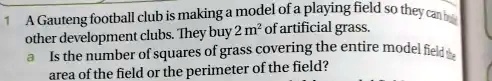 1 A Gauteng football club is making a model of a playing field so they can build
other development clubs. They buy 2 m^2 of artificial grass.
a Is the number of squares of grass covering the entire model field the
area of the field or the perimeter of the field?