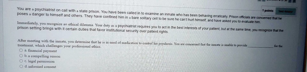 You are a psychiatrist on call with a state prison. You have been called in to examine an inmate who has been behaving erratically. Prison officials are concerned that he poses a danger to himself and others. They have confined him in a bare solitary cell to be sure he can't hurt himself, and have asked you to evaluate him.

Immediately, you recognize an ethical dilemma. Your duty as a psychiatrist requires you to act in the best interests of your patient, but at the same time, you recognize that the prison setting brings with it certain duties that favor institutional security over patient rights.

After meeting with the inmate, you determine that he is in need of medication to control his psychosis. You are concerned that the inmate is unable to provide  for the treatment, which challenges your professional ethics.
a. financial payment
b. a compelling reason
c. legal permission
d. informed consent