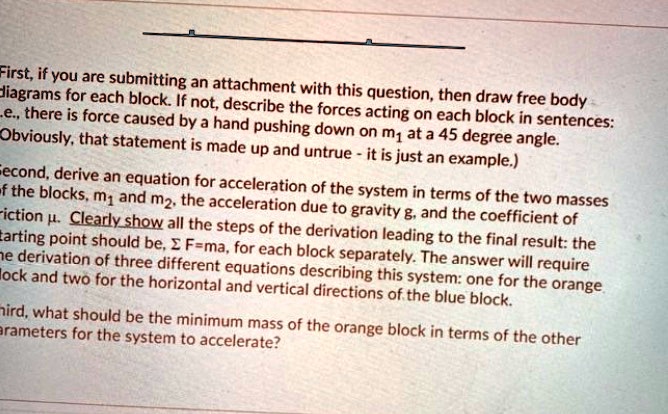First, if you are submitting an attachment with this question, then draw free body diagrams for each block. If not, describe the forces acting on each block in sentences: i.e., there is force caused by a hand pushing down on m1 at a 45 degree angle. (Obviously, that statement is made up and untrue - it is just an example.) Second, derive an equation for acceleration of the system in terms of the two masses of the blocks, m1 and m2, the acceleration due to gravity g, and the coefficient of friction ?. Clearly show all the steps of the derivation leading to the final result: the starting point should be, ? F=ma, for each block separately. The answer will require the derivation of three different equations describing this system: one for the orange block and two for the horizontal and vertical directions of the blue block. Third, what should be the minimum mass of the orange block in terms of the other parameters for the system to accelerate?