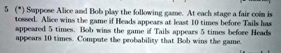 5 (*) Suppose Alice and Bob play the following game. At each stage a fair coin is tossed. Alice wins the game if Heads appears at least 10 times before Tails has appeared 5 times. Bob wins the game if Tails appears 5 times before Heads appears 10 times. Compute the probability that Bob wins the game.