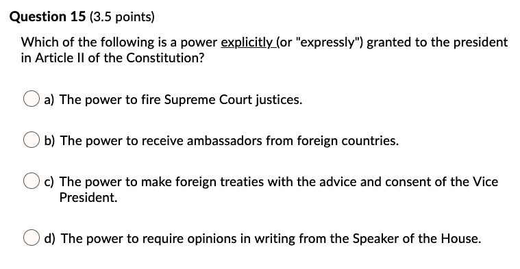 Question 15 (3.5 points)
Which of the following is a power explicitly(or ""expressly"") granted to the president
in Article II of the Constitution?
a) The power to fire Supreme Court justices.
b) The power to receive ambassadors from foreign countries.
c) The power to make foreign treaties with the advice and consent of the Vice
President.
d) The power to require opinions in writing from the Speaker of the House.