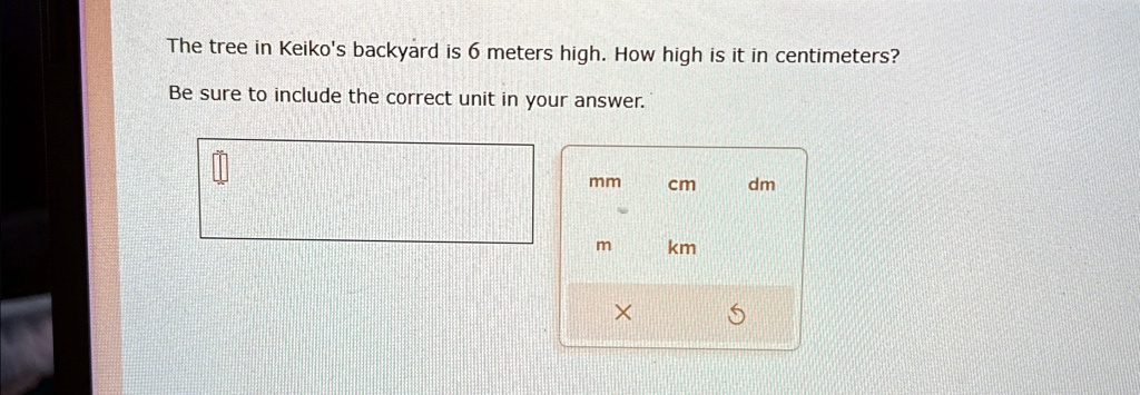 The tree in Keiko's backyard is 6 meters high. How high is it in centimeters?
Be sure to include the correct unit in your answer.
mm
cm
dm
m
km
X
5