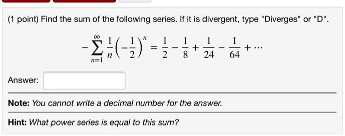 Find the sum of the following series. If it is divergent, type "Diverges" or "D".

- sumn=1^infty frac1n left( -frac12 ight)^n = frac12 - frac18 + frac124 - frac164 + dots

Answer:

Note: You cannot write a decimal number for the answer.

Hint: What power series is equal to this sum?