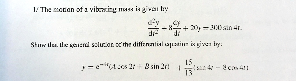 1/ The motion of a vibrating mass is given by
d^2y/dt^2 + 8 dy/dt + 20y = 300 sin 4t.
Show that the general solution of the differential equation is given by:
y = e^-4t(A cos 2t + B sin 2t) + 15/13(sin 4t - 8 cos 4t)