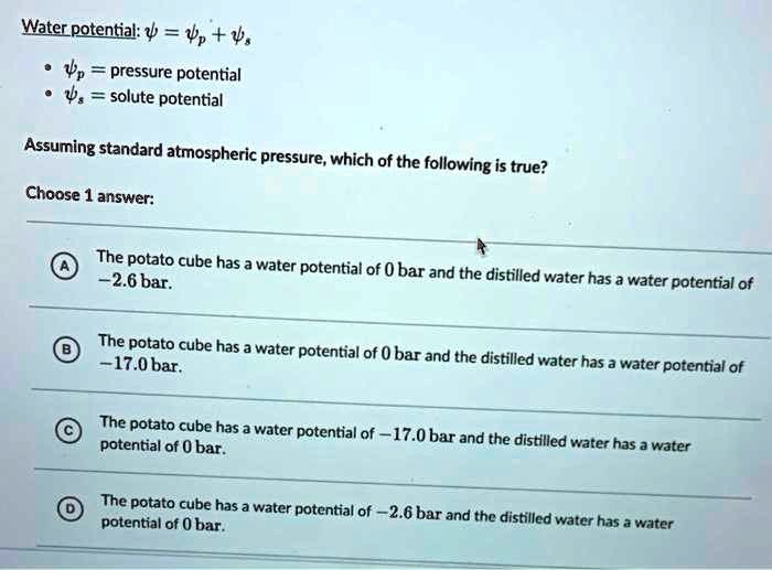 Water potential: ? = ?p + ?s
• ?p = pressure potential
• ?s = solute potential
Assuming standard atmospheric pressure, which of the following is true?
Choose 1 answer:
A The potato cube has a water potential of 0 bar and the distilled water has a water potential of -2.6 bar.
B The potato cube has a water potential of 0 bar and the distilled water has a water potential of -17.0 bar.
C The potato cube has a water potential of -17.0 bar and the distilled water has a water potential of 0 bar.
D The potato cube has a water potential of -2.6 bar and the distilled water has a water potential of 0 bar.