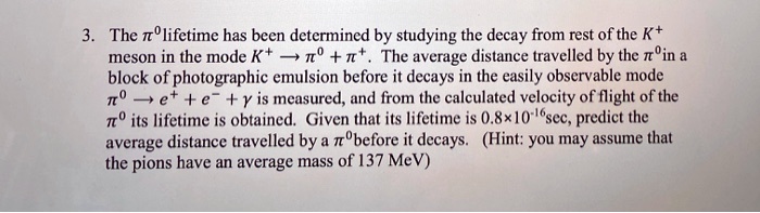 3. The pi^0lifetime has been determined by studying the decay from rest of the K^+ meson in the mode K^+ ightarrow pi^0 + pi^+. The average distance travelled by the pi^0 in a block of photographic emulsion before it decays in the easily observable mode pi^0 ightarrow e^+ + e^- + gamma is measured, and from the calculated velocity of flight of the pi^0 its lifetime is obtained. Given that its lifetime is 0.8 	imes 10^-16sec, predict the average distance travelled by a pi^0 before it decays. (Hint: you may assume that the pions have an average mass of 137 MeV)
