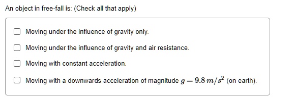An object in free-fall is: (Check all that apply)

Moving under the influence of gravity only.
Moving under the influence of gravity and air resistance.
Moving with constant acceleration.
Moving with a downwards acceleration of magnitude g = 9.8 	ext m/s^2 (on earth).